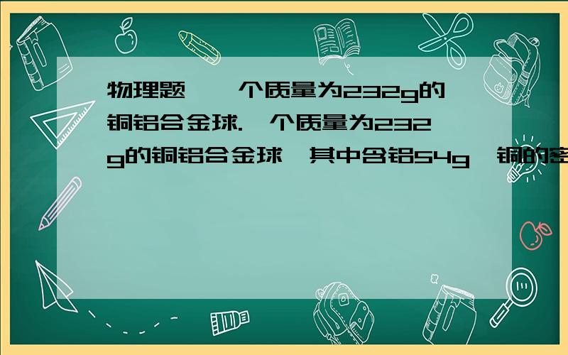 物理题、一个质量为232g的铜铝合金球.一个质量为232g的铜铝合金球,其中含铝54g,铜的密度为ρ铜＝8.9g/cm3,铝的密度为ρ铝＝2.7g/cm3,求合金球的密度为多少? 要具体过程、拜托了要具体步骤、已