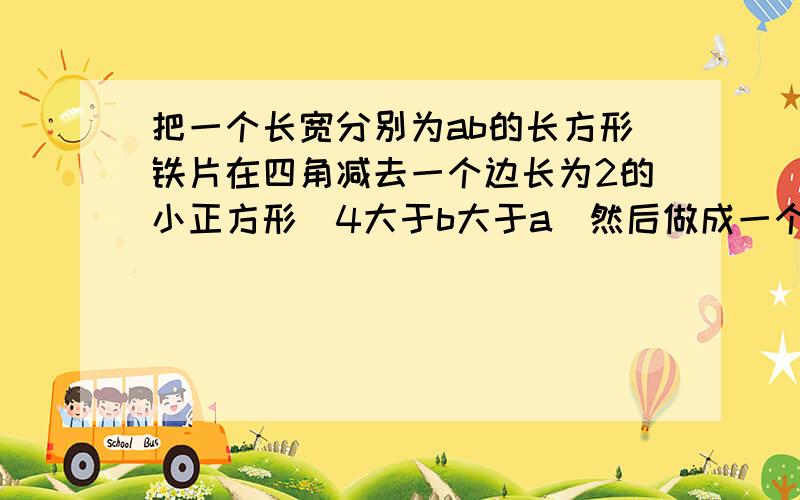 把一个长宽分别为ab的长方形铁片在四角减去一个边长为2的小正方形（4大于b大于a)然后做成一个无盖长方体盒用字母表示出盒子的底面积和容积,