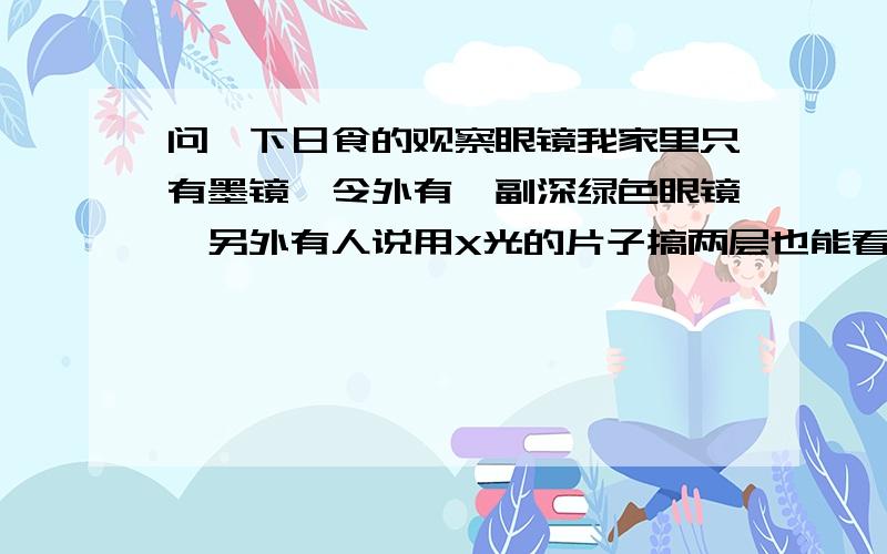 问一下日食的观察眼镜我家里只有墨镜,令外有一副深绿色眼镜,另外有人说用X光的片子搞两层也能看,大晚上的我也不想出去,请大家给个主意!