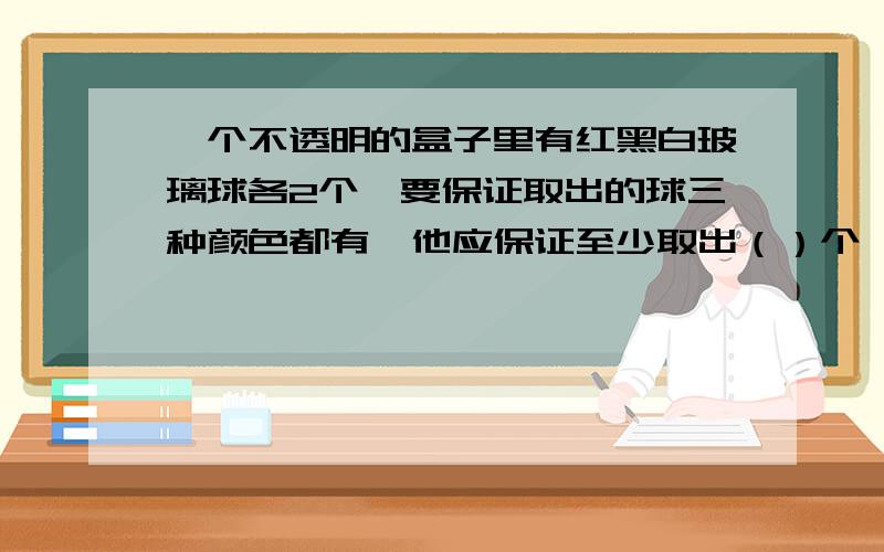 一个不透明的盒子里有红黑白玻璃球各2个,要保证取出的球三种颜色都有,他应保证至少取出（）个,要使...一个不透明的盒子里有红黑白玻璃球各2个,要保证取出的球三种颜色都有,他应保证至