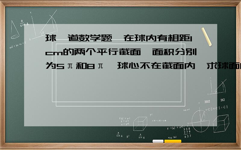 球一道数学题,在球内有相距1cm的两个平行截面,面积分别为5π和8π,球心不在截面内,求球面的面积