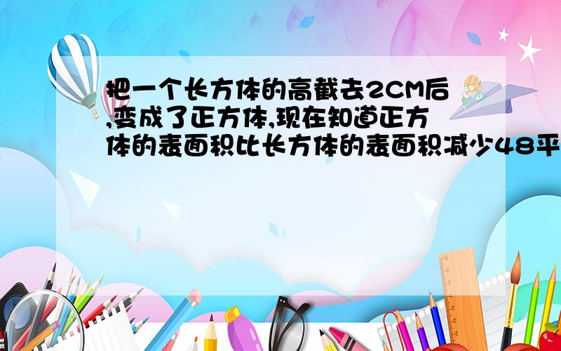 把一个长方体的高截去2CM后,变成了正方体,现在知道正方体的表面积比长方体的表面积减少48平方厘米 正方体的棱长是多少?正方体的体积是多少?原来的长方体的体积是多少?