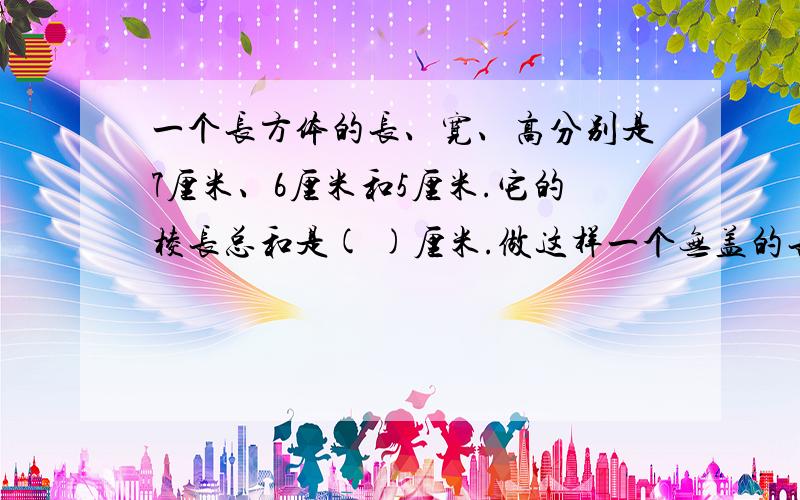 一个长方体的长、宽、高分别是7厘米、6厘米和5厘米.它的棱长总和是( )厘米.做这样一个无盖的长方体盒子,需要（ ）平方厘米材料.