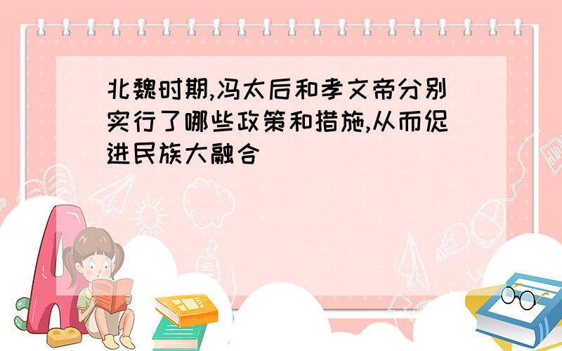 北魏时期,冯太后和孝文帝分别实行了哪些政策和措施,从而促进民族大融合