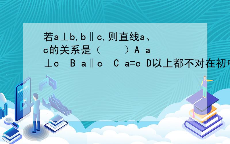 若a⊥b,b‖c,则直线a、c的关系是（    ）A a⊥c  B a‖c  C a=c D以上都不对在初中阶段的一个题目