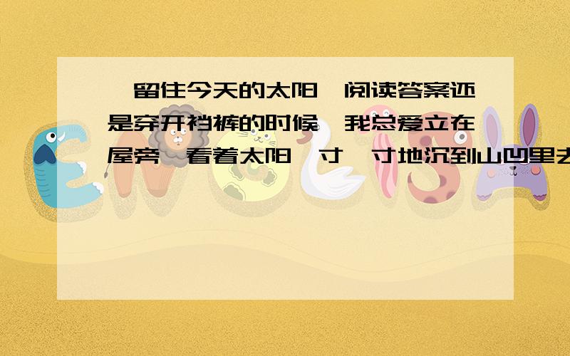 《留住今天的太阳》阅读答案还是穿开裆裤的时候,我总爱立在屋旁,看着太阳一寸一寸地沉到山凹里去.　　“太阳为什么天天都往山凹里走呢?”我眨巴着眼睛问外婆.　　“太阳累了,要到山