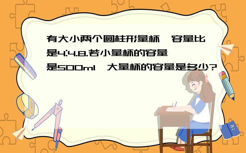 有大小两个圆柱形量杯,容量比是4:4.8.若小量杯的容量是500ml,大量杯的容量是多少?