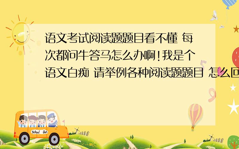 语文考试阅读题题目看不懂 每次都问牛答马怎么办啊!我是个语文白痴 请举例各种阅读题题目 怎么回答 如：本文在写作上有什么特点 .怎么么回答