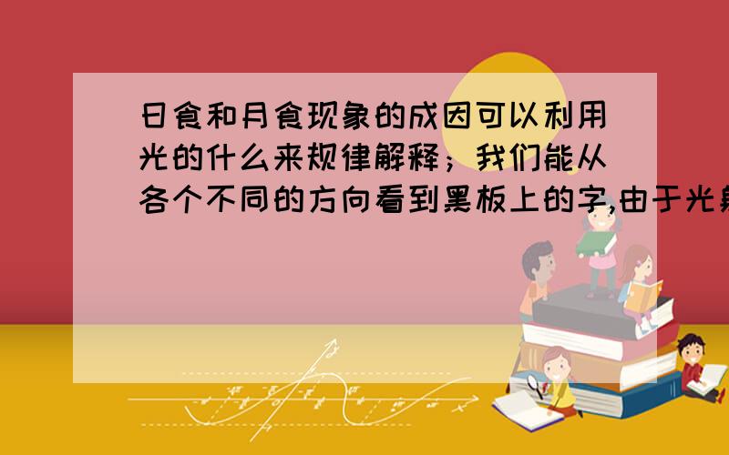 日食和月食现象的成因可以利用光的什么来规律解释；我们能从各个不同的方向看到黑板上的字,由于光射到黑