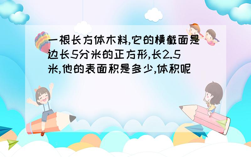 一根长方体木料,它的横截面是边长5分米的正方形,长2.5米,他的表面积是多少,体积呢