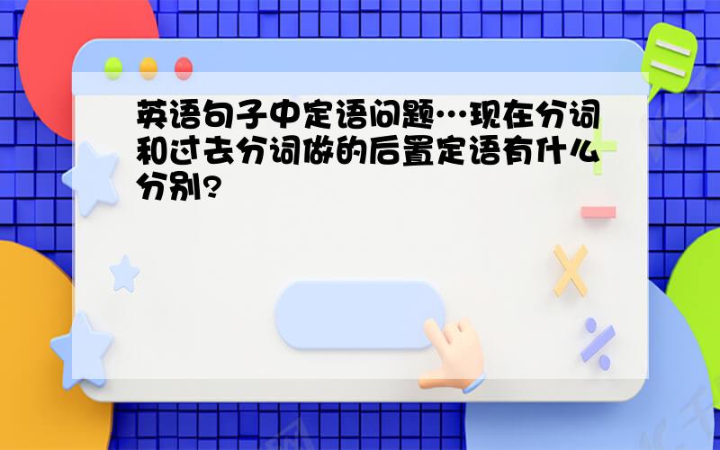 英语句子中定语问题…现在分词和过去分词做的后置定语有什么分别?