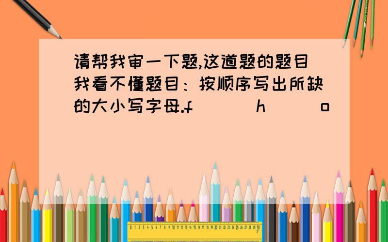 请帮我审一下题,这道题的题目我看不懂题目：按顺序写出所缺的大小写字母.f(   )h      o(     )q      k（    ）M   V(    )X请问这道题目的意思是什么啊?是说把这几个字母的大写或小写字母写出来,