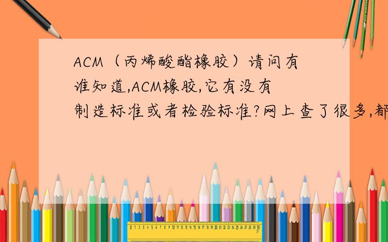 ACM（丙烯酸酯橡胶）请问有谁知道,ACM橡胶,它有没有制造标准或者检验标准?网上查了很多,都查不到.另外我想问一下,ACM橡胶的：1、硬度 2、延伸率 3、耐油温度 4、耐高温度 5、材质组成.没有