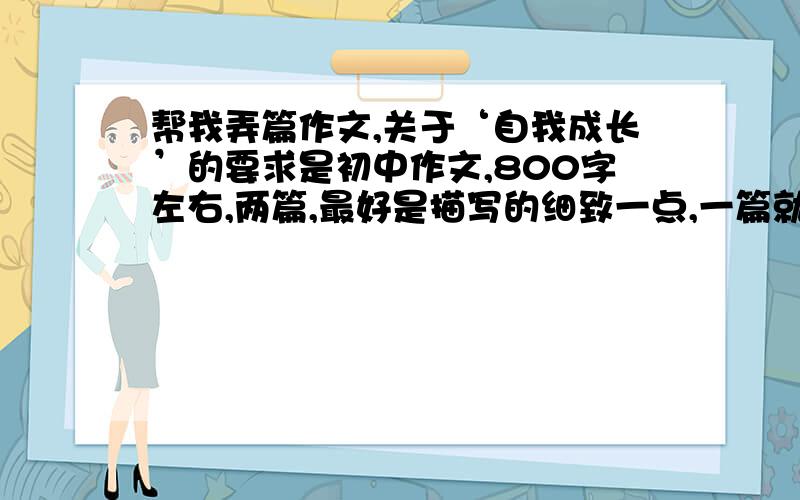 帮我弄篇作文,关于‘自我成长’的要求是初中作文,800字左右,两篇,最好是描写的细致一点,一篇就一件事