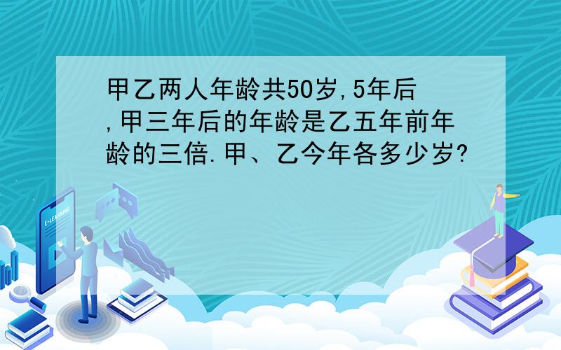 甲乙两人年龄共5O岁,5年后,甲三年后的年龄是乙五年前年龄的三倍.甲、乙今年各多少岁?