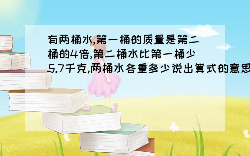 有两桶水,第一桶的质量是第二桶的4倍,第二桶水比第一桶少5.7千克,两桶水各重多少说出算式的意思,可以用方程解,也可以不用