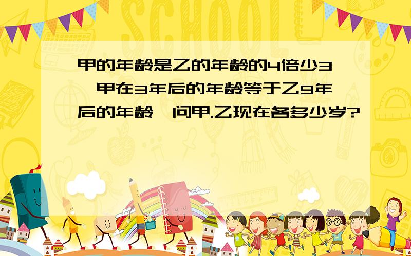 甲的年龄是乙的年龄的4倍少3,甲在3年后的年龄等于乙9年后的年龄,问甲.乙现在各多少岁?