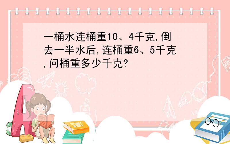 一桶水连桶重10、4千克,倒去一半水后,连桶重6、5千克,问桶重多少千克?