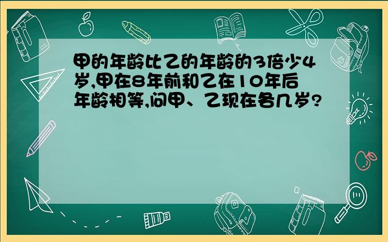 甲的年龄比乙的年龄的3倍少4岁,甲在8年前和乙在10年后年龄相等,问甲、乙现在各几岁?