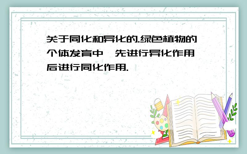 关于同化和异化的.绿色植物的个体发育中,先进行异化作用,后进行同化作用.