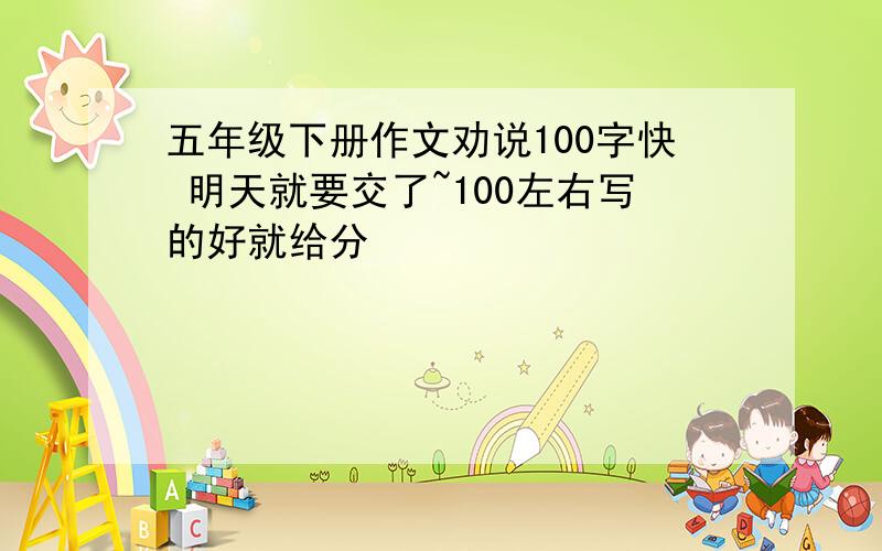 五年级下册作文劝说100字快 明天就要交了~100左右写的好就给分