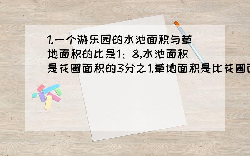 1.一个游乐园的水池面积与草地面积的比是1：8,水池面积是花圃面积的3分之1,草地面积是比花圃面积大360平方米,水池面积是多少平方米?2.一瓶盐水,盐和水的质量比是1：9,再放5克盐,所得的盐