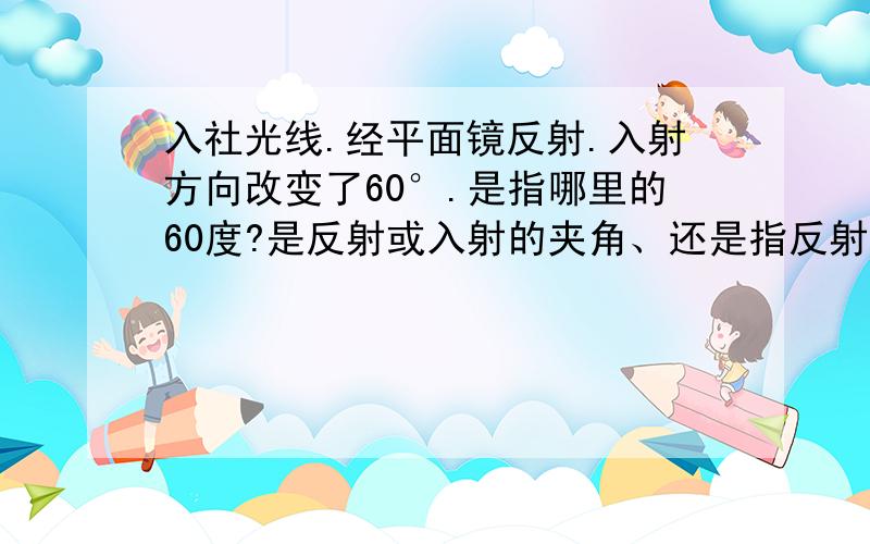 入社光线.经平面镜反射.入射方向改变了60°.是指哪里的60度?是反射或入射的夹角、还是指反射角?说的简单一点.我刚学