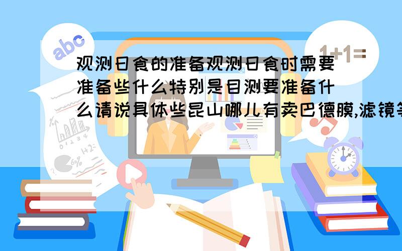 观测日食的准备观测日食时需要准备些什么特别是目测要准备什么请说具体些昆山哪儿有卖巴德膜,滤镜等 具体位置,大致的价格（没有也行） 麻烦提供一些日食观测的知识和所需器具等 在