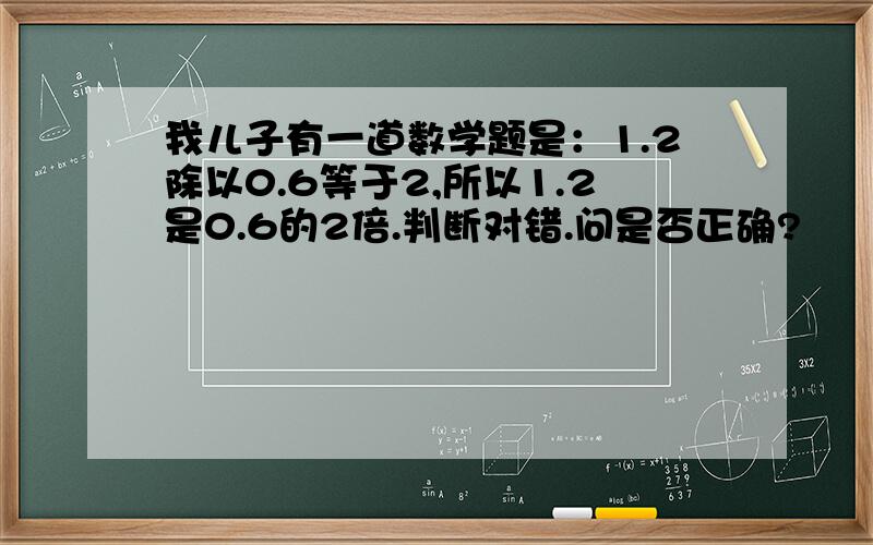 我儿子有一道数学题是：1.2除以0.6等于2,所以1.2是0.6的2倍.判断对错.问是否正确?