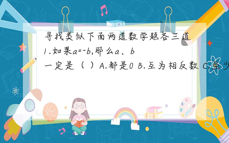 寻找类似下面两道数学题各三道1.如果a=-b,那么a、b一定是（ ）A.都是0 B.互为相反数 C.至少有一个是0 D.互为倒数2.有理数a、b、c的位置如下图所示,计算丨a+b丨-丨b-1丨-丨a-c丨-丨1-c丨传不上图