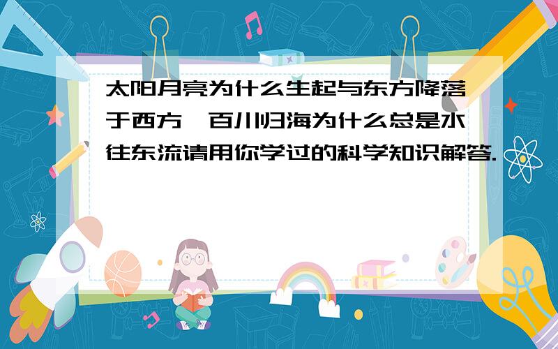 太阳月亮为什么生起与东方降落于西方,百川归海为什么总是水往东流请用你学过的科学知识解答.