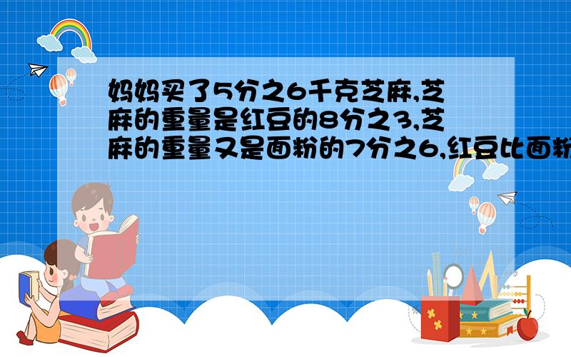 妈妈买了5分之6千克芝麻,芝麻的重量是红豆的8分之3,芝麻的重量又是面粉的7分之6,红豆比面粉多多少千克