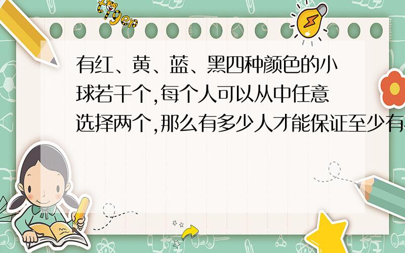 有红、黄、蓝、黑四种颜色的小球若干个,每个人可以从中任意选择两个,那么有多少人才能保证至少有4人选的小球颜色相同?为什么?