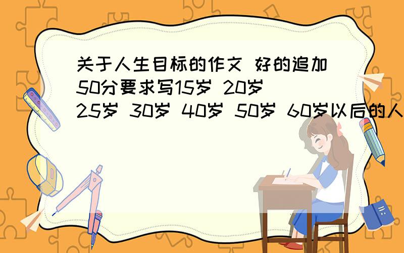 关于人生目标的作文 好的追加50分要求写15岁 20岁 25岁 30岁 40岁 50岁 60岁以后的人生目标 字数不用太多 300多字就够了 现实点 今天之前好的追加50分