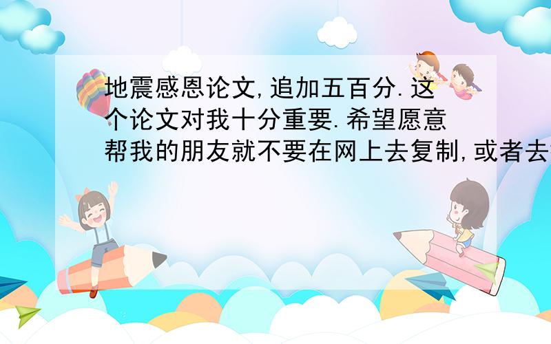 地震感恩论文,追加五百分.这个论文对我十分重要.希望愿意帮我的朋友就不要在网上去复制,或者去拷贝别人的,更不要答非所闻,回答一些不相关的,希望真心帮我的朋友能结合自己所想写点出