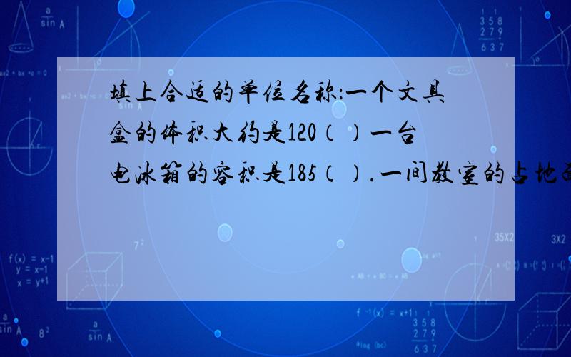 填上合适的单位名称：一个文具盒的体积大约是120（）一台电冰箱的容积是185（）.一间教室的占地面积是35（）.一个游泳池的容积是1200（）.