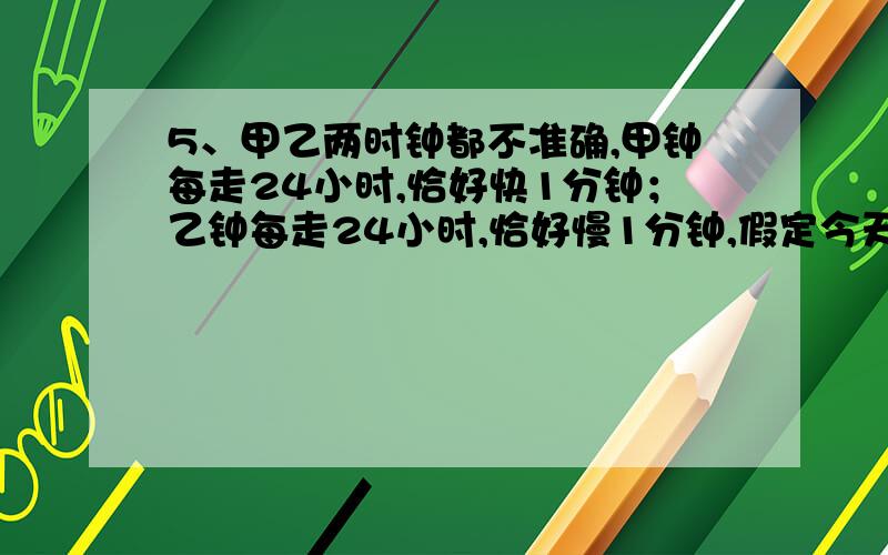 5、甲乙两时钟都不准确,甲钟每走24小时,恰好快1分钟；乙钟每走24小时,恰好慢1分钟,假定今天下午三点钟的时候,将甲、乙两钟都调在准确的时间上,任其不停地走下去.问下一次这两只钟都同