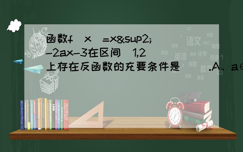 函数f（x）=x²-2ax-3在区间[1,2]上存在反函数的充要条件是（ ）.A、a∈（-∞,1] B、a∈[2,+∞）C、a∈[1,2] D、a∈（-∞,1]∪[2,+∞）