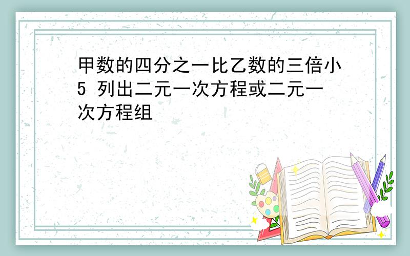 甲数的四分之一比乙数的三倍小5 列出二元一次方程或二元一次方程组