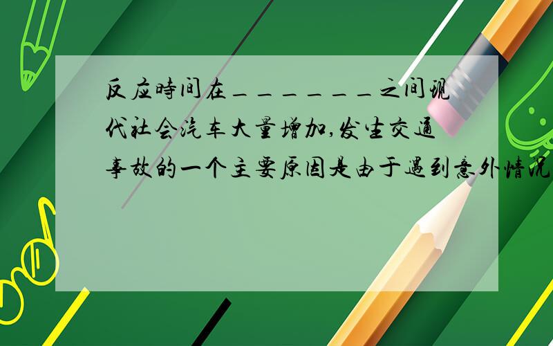 反应时间在______之间现代社会汽车大量增加,发生交通事故的一个主要原因是由于遇到意外情况时车不能立刻停止．司机从看到情况到肌肉操纵制动器来刹车需要一段时间,这段时间叫做反应