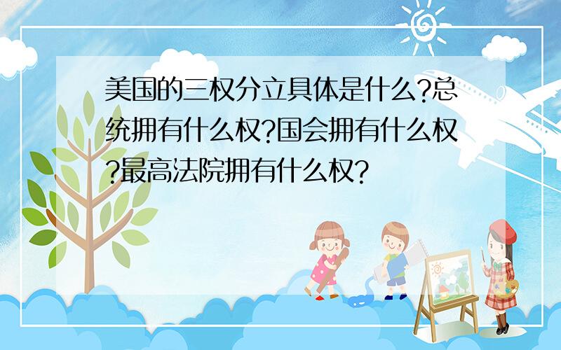 美国的三权分立具体是什么?总统拥有什么权?国会拥有什么权?最高法院拥有什么权?