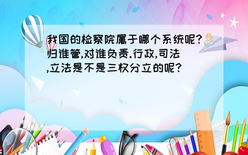 我国的检察院属于哪个系统呢?归谁管,对谁负责.行政,司法,立法是不是三权分立的呢?