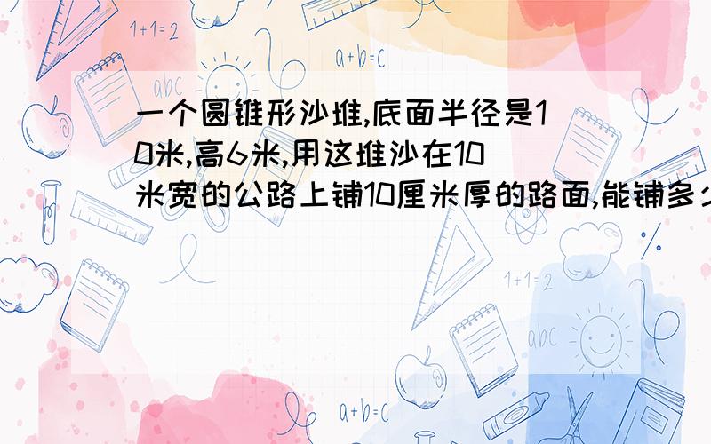 一个圆锥形沙堆,底面半径是10米,高6米,用这堆沙在10米宽的公路上铺10厘米厚的路面,能铺多少米长?