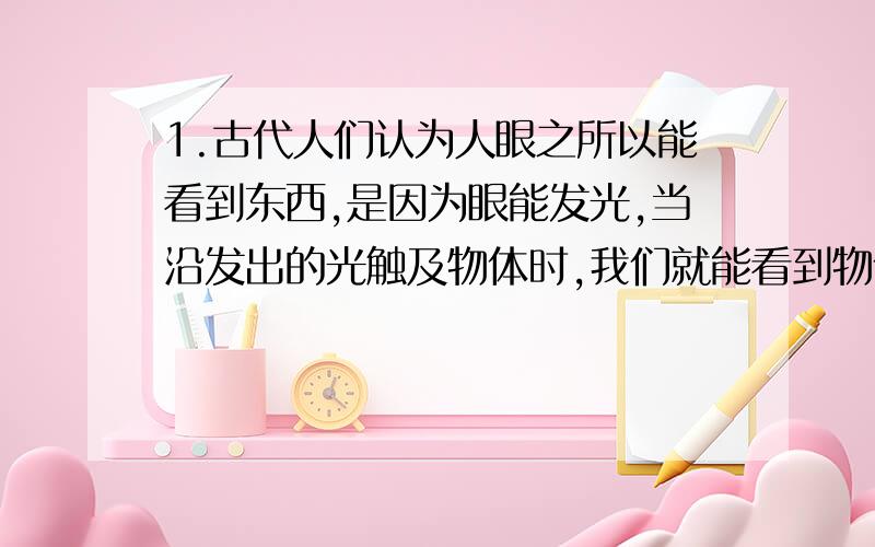 1.古代人们认为人眼之所以能看到东西,是因为眼能发光,当沿发出的光触及物体时,我们就能看到物体了,在我们常用的词语中,有很多能反映这一认识.如“眼光”“目击”等等.(1)请你再举出一