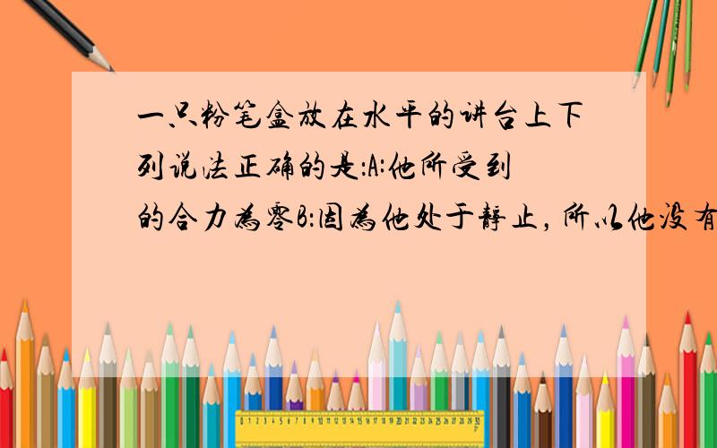 一只粉笔盒放在水平的讲台上下列说法正确的是：A:他所受到的合力为零B：因为他处于静止，所以他没有惯性C：他不能自动的沿桌面滑动，是因为他受到摩擦力