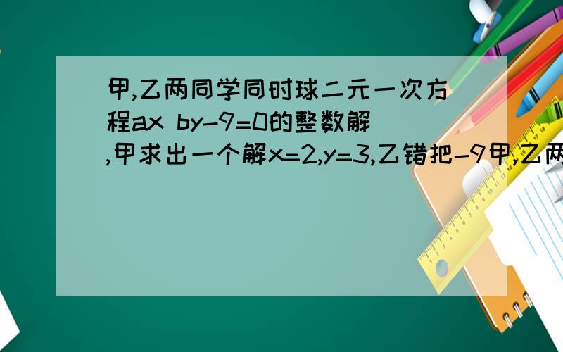 甲,乙两同学同时球二元一次方程ax by-9=0的整数解,甲求出一个解x=2,y=3,乙错把-9甲,乙两同学同时球二元一次方程ax+by-9=0的整数解,甲求出一个解x=2,y=3,乙错把-9看成+9,从而得出一个解x=1,y=2,则a=?,b