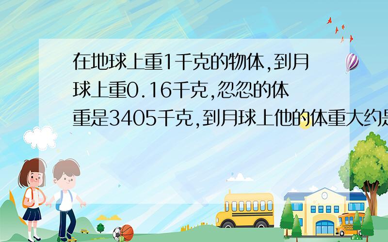 在地球上重1千克的物体,到月球上重0.16千克,忽忽的体重是3405千克,到月球上他的体重大约是多少千克