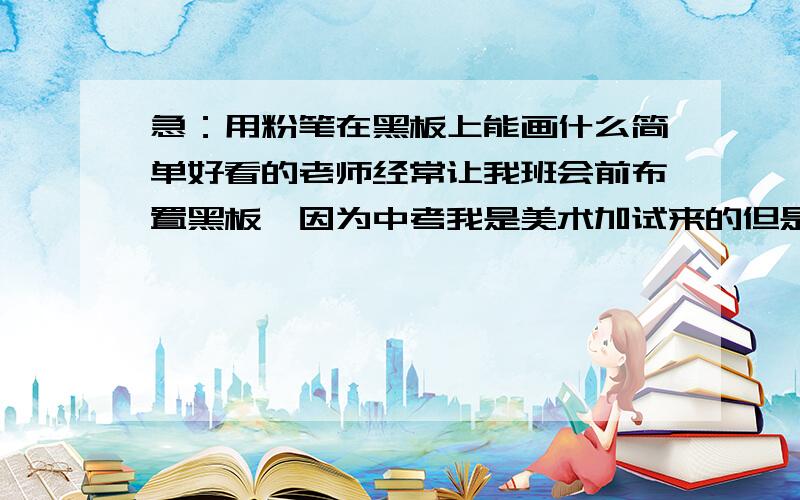 急：用粉笔在黑板上能画什么简单好看的老师经常让我班会前布置黑板、因为中考我是美术加试来的但是我不知道怎么在黑板上画啊、还要简单 画的快的、不用画什么人啊 那种难的 谁来提