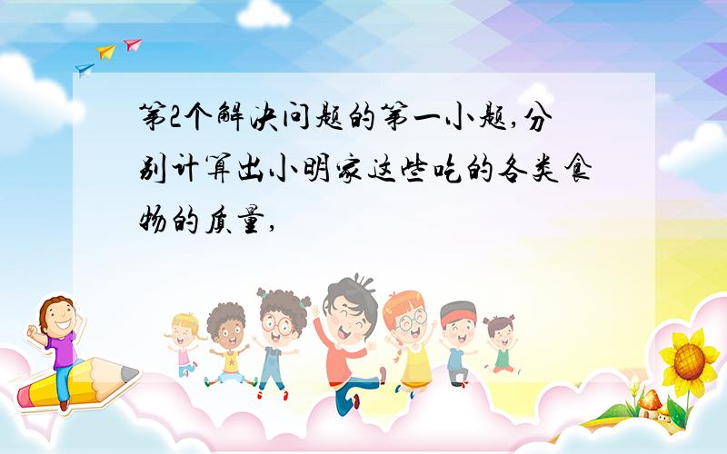 第2个解决问题的第一小题,分别计算出小明家这些吃的各类食物的质量,