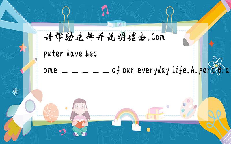 请帮助选择并说明理由,Computer have become _____of our everyday life.A.part B.a part C.the part D.parts 到底选那个呢?